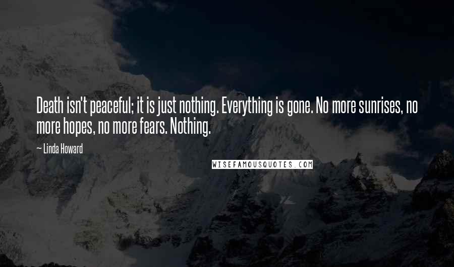 Linda Howard Quotes: Death isn't peaceful; it is just nothing. Everything is gone. No more sunrises, no more hopes, no more fears. Nothing.