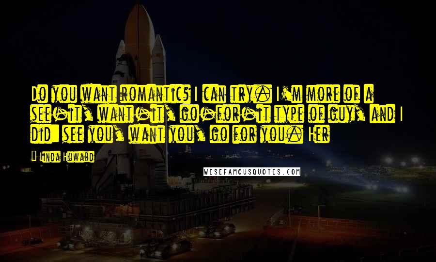 Linda Howard Quotes: Do you want romantic? I can try. I'm more of a see-it, want-it, go-for-it type of guy, and I did: see you, want you, go for you. Her