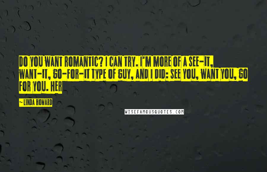 Linda Howard Quotes: Do you want romantic? I can try. I'm more of a see-it, want-it, go-for-it type of guy, and I did: see you, want you, go for you. Her