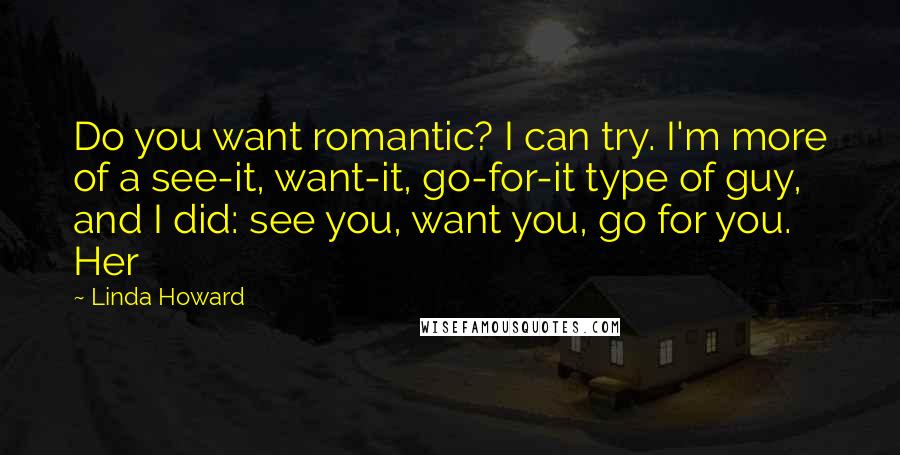 Linda Howard Quotes: Do you want romantic? I can try. I'm more of a see-it, want-it, go-for-it type of guy, and I did: see you, want you, go for you. Her