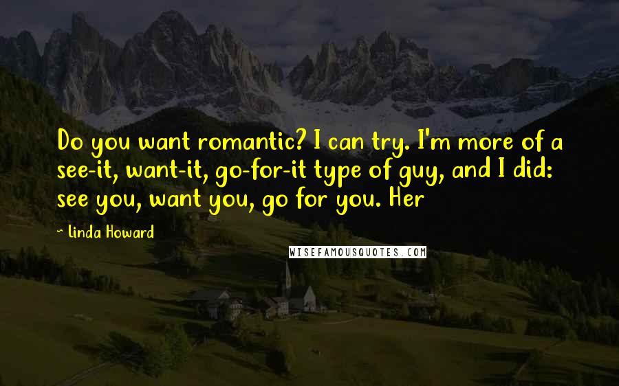 Linda Howard Quotes: Do you want romantic? I can try. I'm more of a see-it, want-it, go-for-it type of guy, and I did: see you, want you, go for you. Her