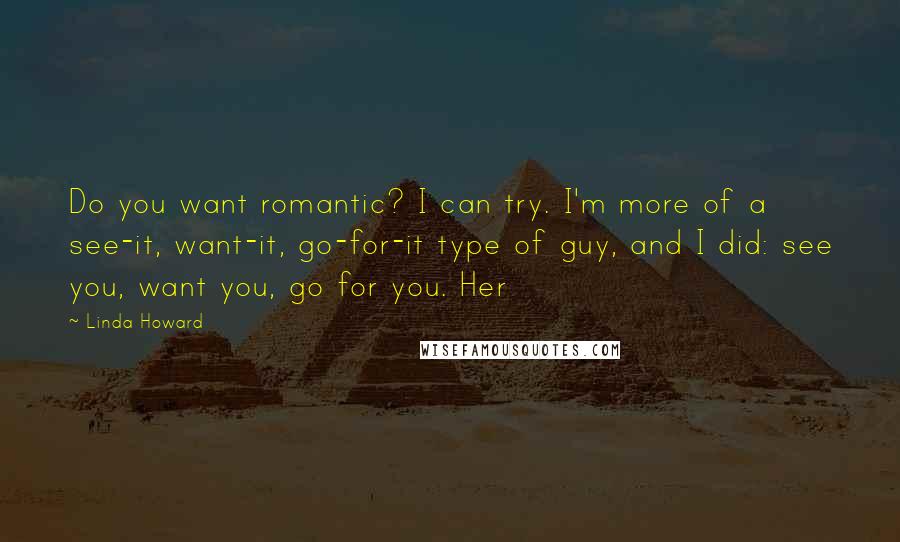 Linda Howard Quotes: Do you want romantic? I can try. I'm more of a see-it, want-it, go-for-it type of guy, and I did: see you, want you, go for you. Her