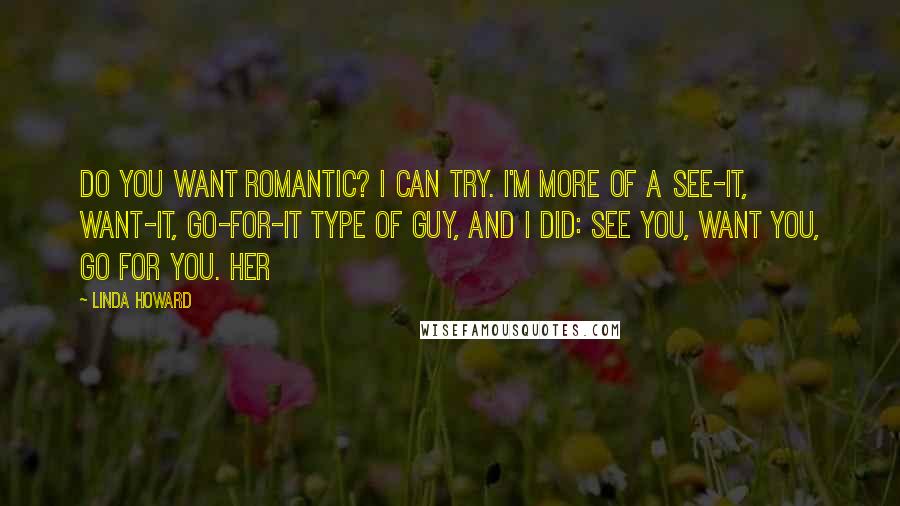 Linda Howard Quotes: Do you want romantic? I can try. I'm more of a see-it, want-it, go-for-it type of guy, and I did: see you, want you, go for you. Her