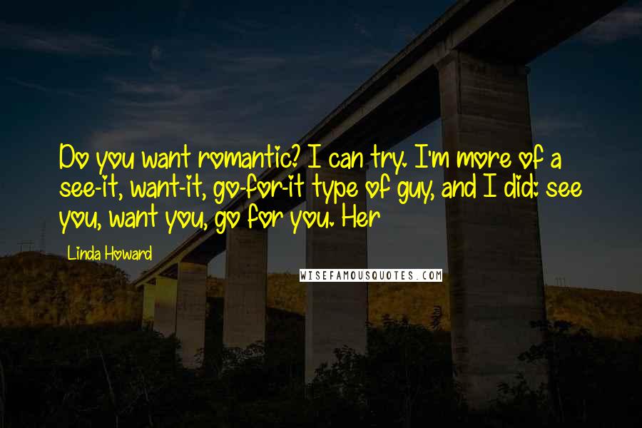 Linda Howard Quotes: Do you want romantic? I can try. I'm more of a see-it, want-it, go-for-it type of guy, and I did: see you, want you, go for you. Her