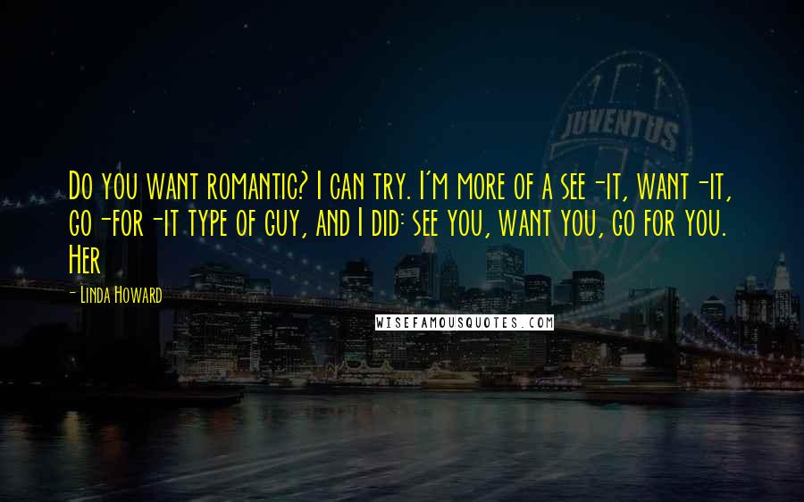 Linda Howard Quotes: Do you want romantic? I can try. I'm more of a see-it, want-it, go-for-it type of guy, and I did: see you, want you, go for you. Her