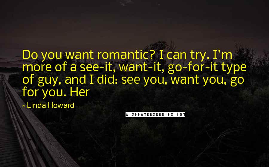 Linda Howard Quotes: Do you want romantic? I can try. I'm more of a see-it, want-it, go-for-it type of guy, and I did: see you, want you, go for you. Her