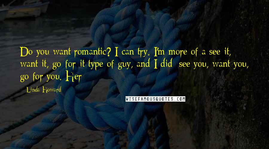 Linda Howard Quotes: Do you want romantic? I can try. I'm more of a see-it, want-it, go-for-it type of guy, and I did: see you, want you, go for you. Her