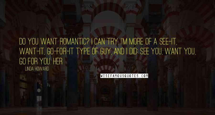 Linda Howard Quotes: Do you want romantic? I can try. I'm more of a see-it, want-it, go-for-it type of guy, and I did: see you, want you, go for you. Her