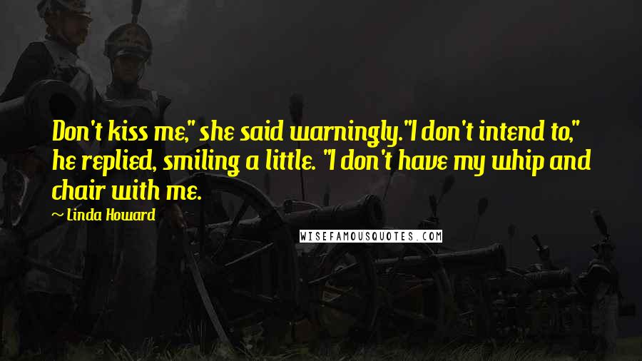 Linda Howard Quotes: Don't kiss me," she said warningly."I don't intend to," he replied, smiling a little. "I don't have my whip and chair with me.