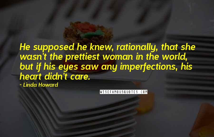 Linda Howard Quotes: He supposed he knew, rationally, that she wasn't the prettiest woman in the world, but if his eyes saw any imperfections, his heart didn't care.