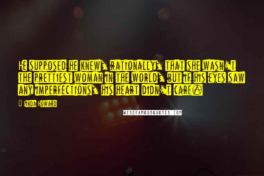 Linda Howard Quotes: He supposed he knew, rationally, that she wasn't the prettiest woman in the world, but if his eyes saw any imperfections, his heart didn't care.
