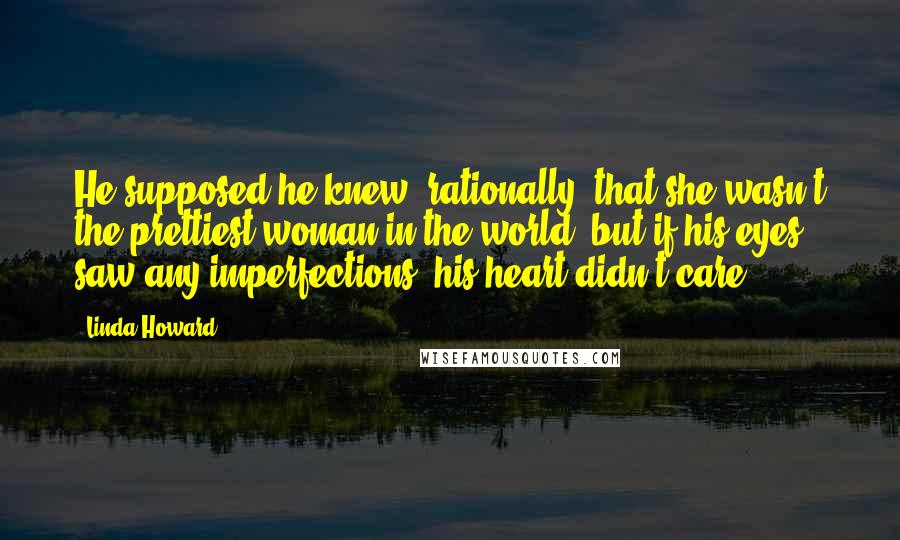 Linda Howard Quotes: He supposed he knew, rationally, that she wasn't the prettiest woman in the world, but if his eyes saw any imperfections, his heart didn't care.