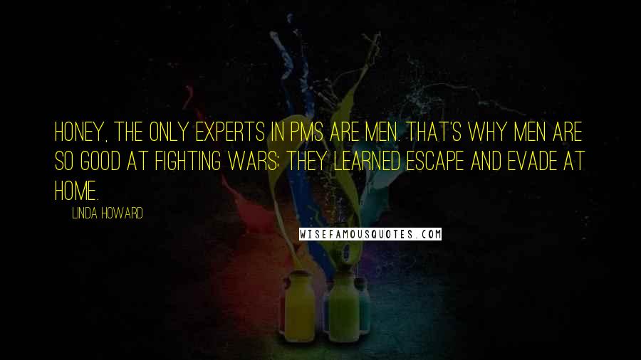 Linda Howard Quotes: Honey, the only experts in PMS are men. That's why men are so good at fighting wars; they learned Escape and Evade at home.