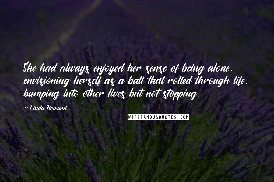 Linda Howard Quotes: She had always enjoyed her sense of being alone, envisioning herself as a ball that rolled through life, bumping into other lives but not stopping.