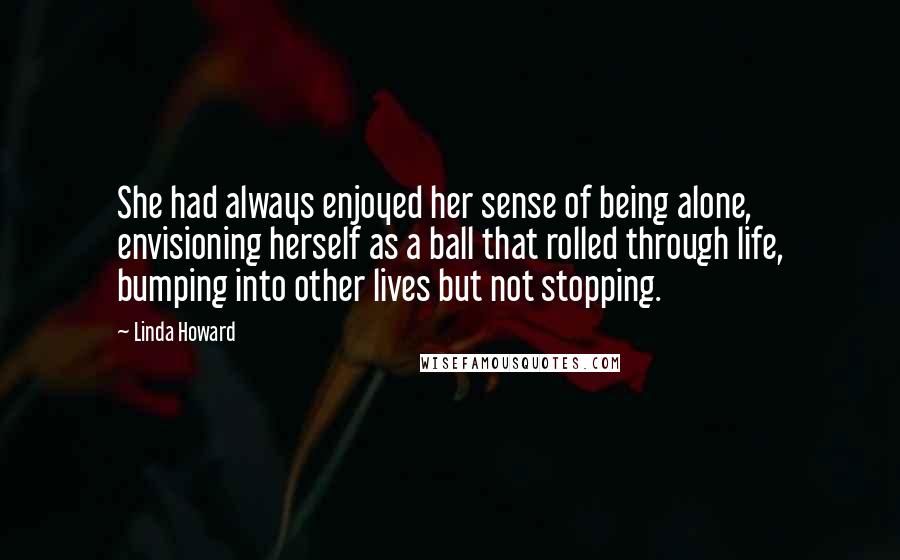 Linda Howard Quotes: She had always enjoyed her sense of being alone, envisioning herself as a ball that rolled through life, bumping into other lives but not stopping.