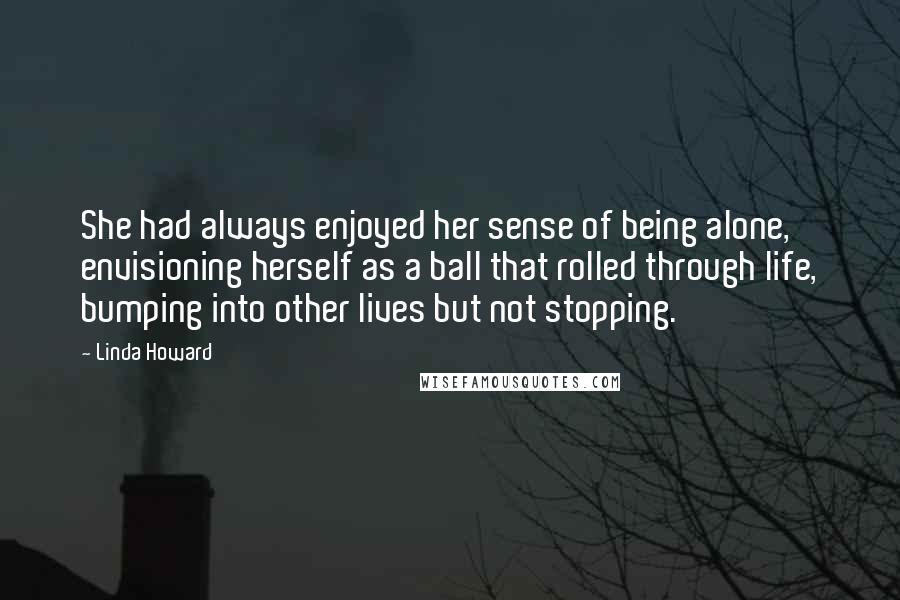 Linda Howard Quotes: She had always enjoyed her sense of being alone, envisioning herself as a ball that rolled through life, bumping into other lives but not stopping.