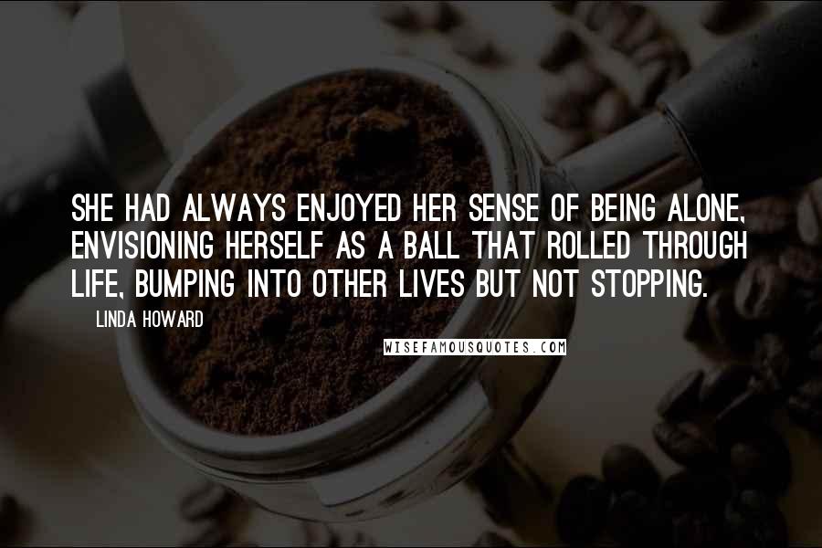Linda Howard Quotes: She had always enjoyed her sense of being alone, envisioning herself as a ball that rolled through life, bumping into other lives but not stopping.