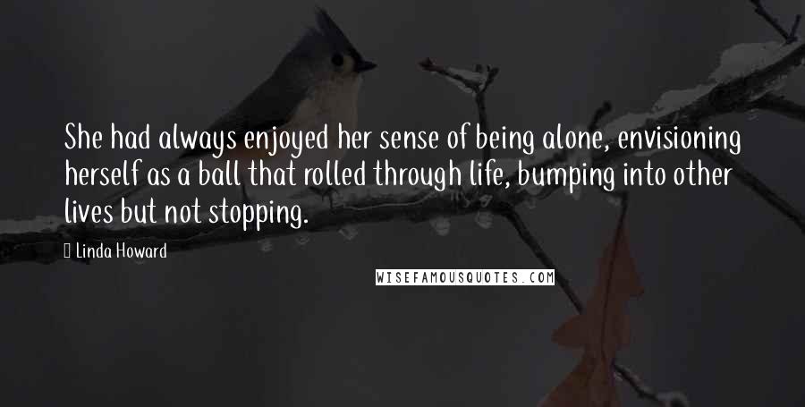 Linda Howard Quotes: She had always enjoyed her sense of being alone, envisioning herself as a ball that rolled through life, bumping into other lives but not stopping.