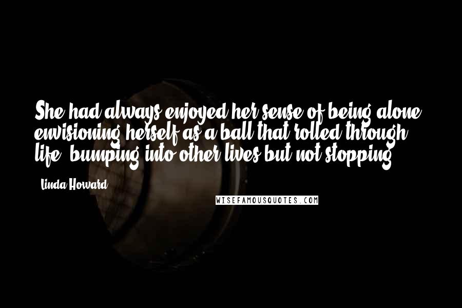Linda Howard Quotes: She had always enjoyed her sense of being alone, envisioning herself as a ball that rolled through life, bumping into other lives but not stopping.