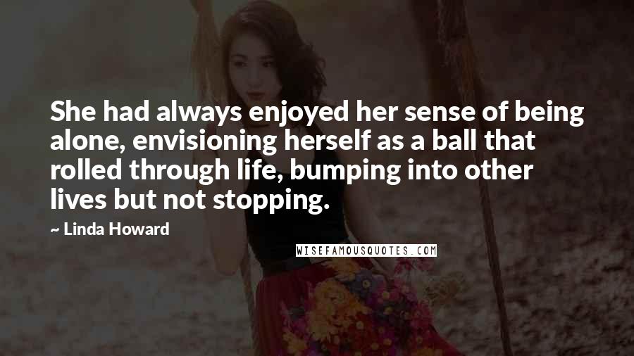Linda Howard Quotes: She had always enjoyed her sense of being alone, envisioning herself as a ball that rolled through life, bumping into other lives but not stopping.