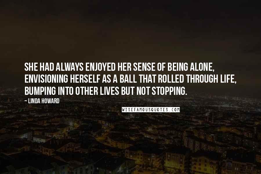 Linda Howard Quotes: She had always enjoyed her sense of being alone, envisioning herself as a ball that rolled through life, bumping into other lives but not stopping.