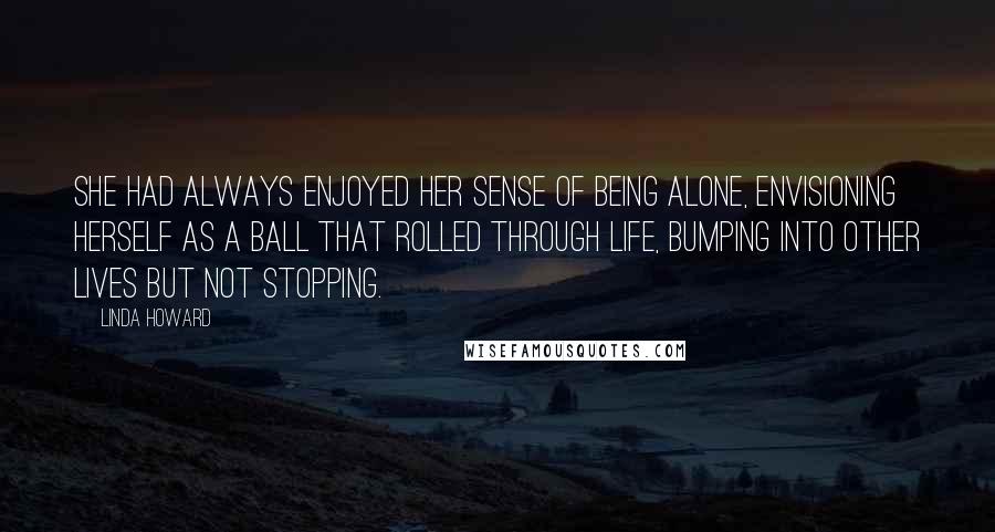 Linda Howard Quotes: She had always enjoyed her sense of being alone, envisioning herself as a ball that rolled through life, bumping into other lives but not stopping.
