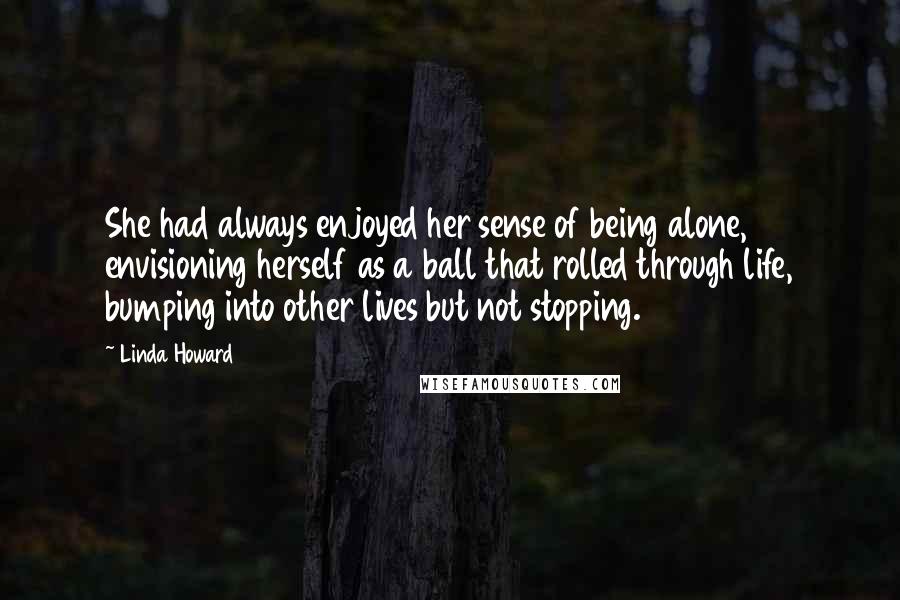 Linda Howard Quotes: She had always enjoyed her sense of being alone, envisioning herself as a ball that rolled through life, bumping into other lives but not stopping.