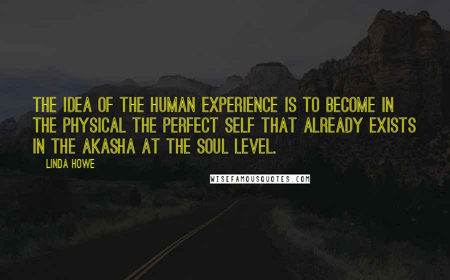 Linda Howe Quotes: The idea of the human experience is to become in the physical the perfect self that already exists in the Akasha at the soul level.