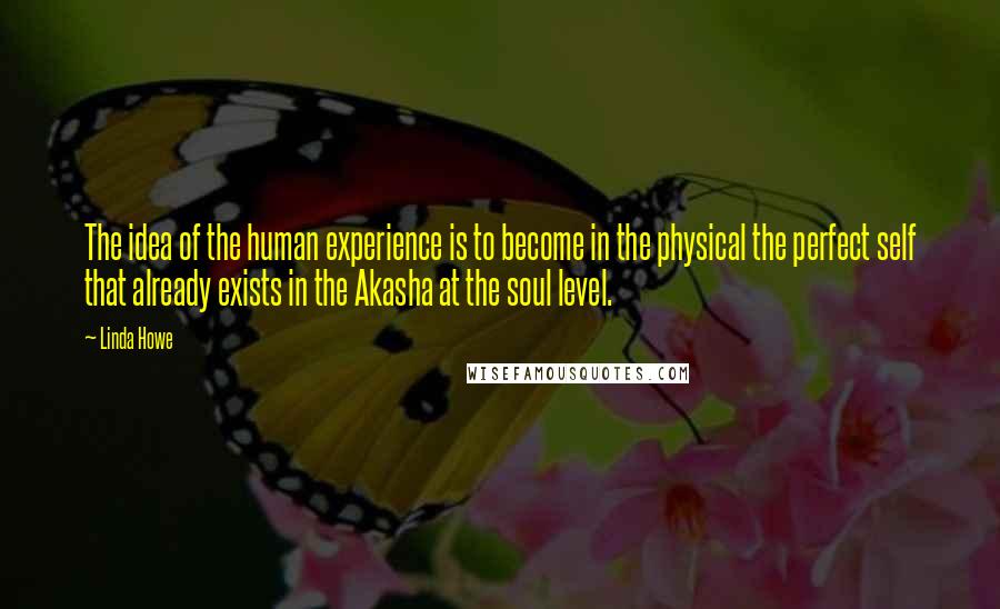 Linda Howe Quotes: The idea of the human experience is to become in the physical the perfect self that already exists in the Akasha at the soul level.