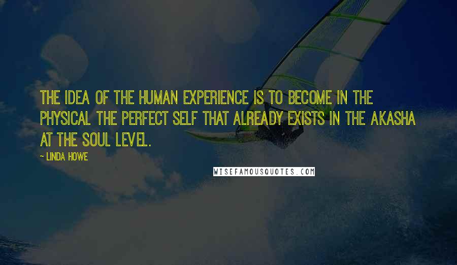 Linda Howe Quotes: The idea of the human experience is to become in the physical the perfect self that already exists in the Akasha at the soul level.