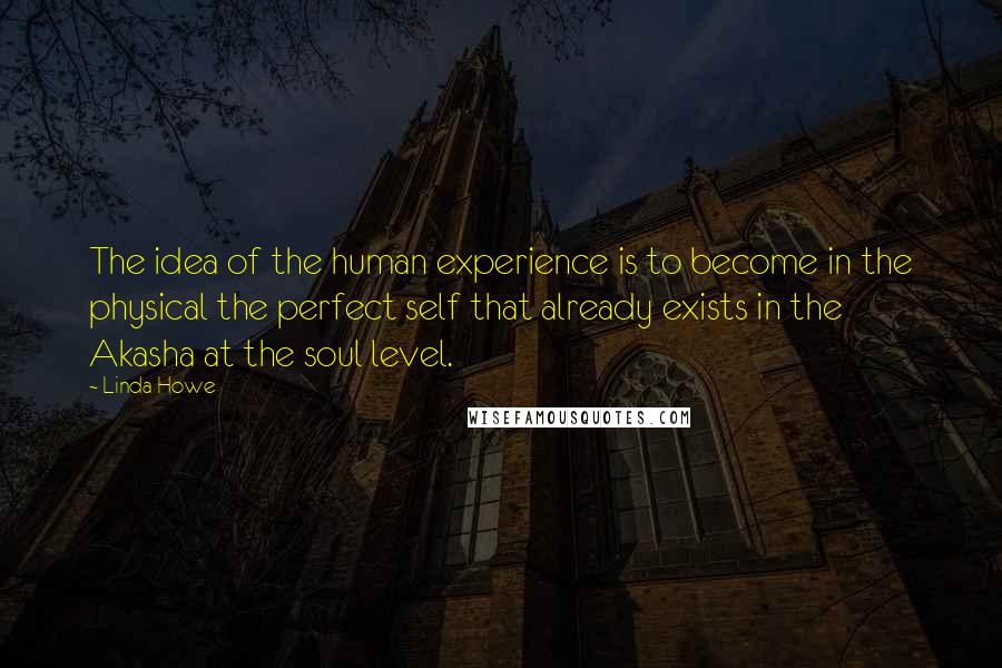 Linda Howe Quotes: The idea of the human experience is to become in the physical the perfect self that already exists in the Akasha at the soul level.