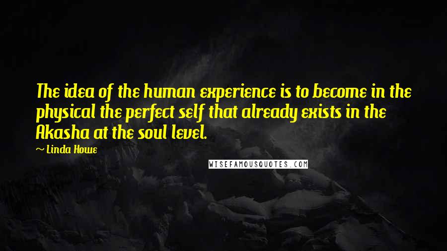 Linda Howe Quotes: The idea of the human experience is to become in the physical the perfect self that already exists in the Akasha at the soul level.
