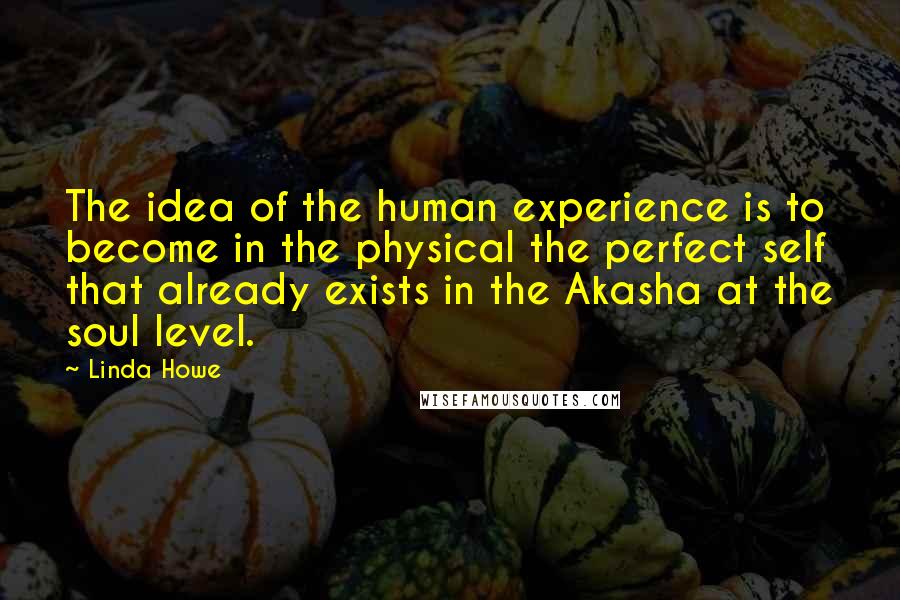 Linda Howe Quotes: The idea of the human experience is to become in the physical the perfect self that already exists in the Akasha at the soul level.