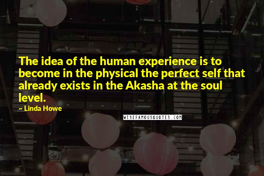 Linda Howe Quotes: The idea of the human experience is to become in the physical the perfect self that already exists in the Akasha at the soul level.