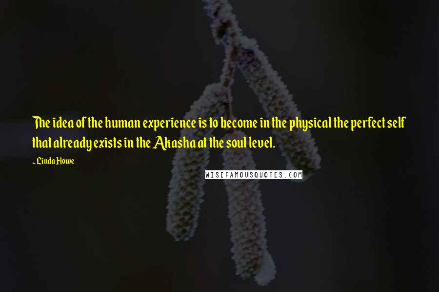 Linda Howe Quotes: The idea of the human experience is to become in the physical the perfect self that already exists in the Akasha at the soul level.