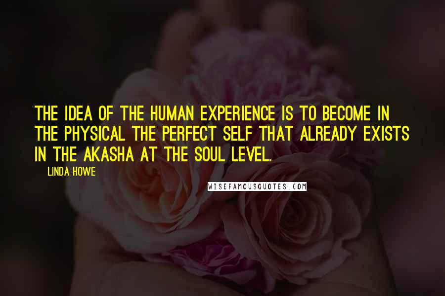 Linda Howe Quotes: The idea of the human experience is to become in the physical the perfect self that already exists in the Akasha at the soul level.
