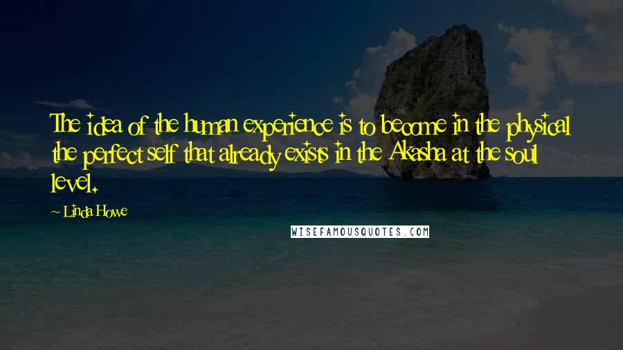 Linda Howe Quotes: The idea of the human experience is to become in the physical the perfect self that already exists in the Akasha at the soul level.