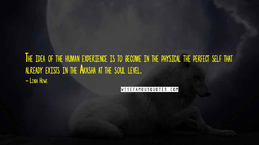 Linda Howe Quotes: The idea of the human experience is to become in the physical the perfect self that already exists in the Akasha at the soul level.