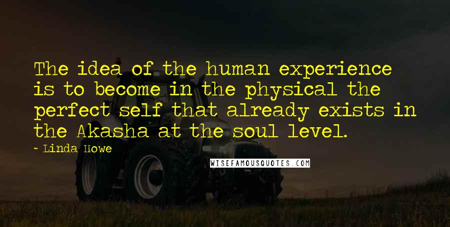 Linda Howe Quotes: The idea of the human experience is to become in the physical the perfect self that already exists in the Akasha at the soul level.