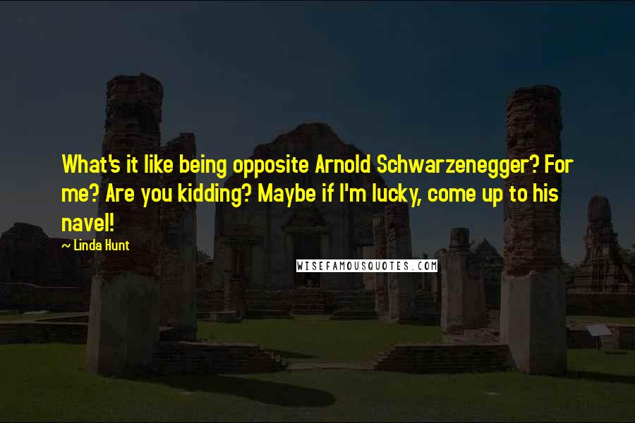 Linda Hunt Quotes: What's it like being opposite Arnold Schwarzenegger? For me? Are you kidding? Maybe if I'm lucky, come up to his navel!