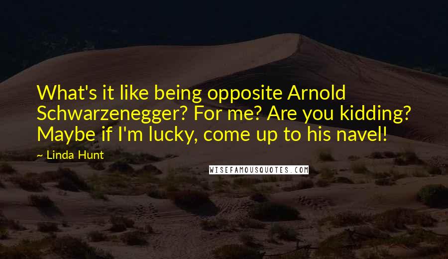 Linda Hunt Quotes: What's it like being opposite Arnold Schwarzenegger? For me? Are you kidding? Maybe if I'm lucky, come up to his navel!