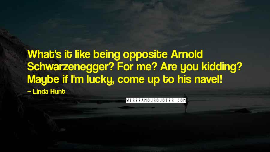 Linda Hunt Quotes: What's it like being opposite Arnold Schwarzenegger? For me? Are you kidding? Maybe if I'm lucky, come up to his navel!