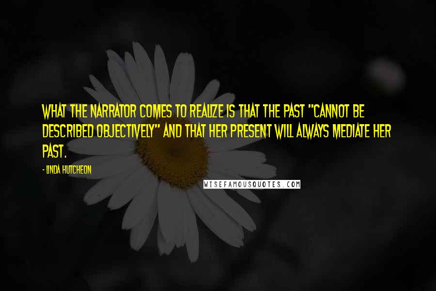 Linda Hutcheon Quotes: What the narrator comes to realize is that the past "cannot be described objectively" and that her present will always mediate her past.