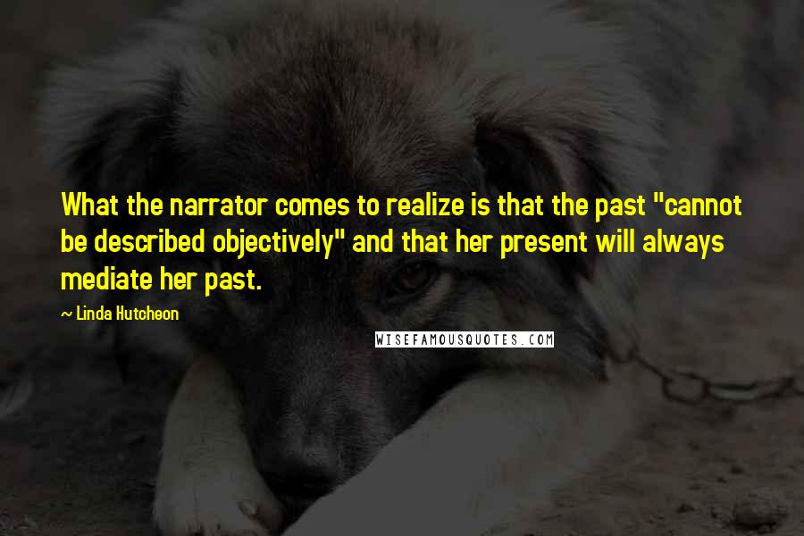 Linda Hutcheon Quotes: What the narrator comes to realize is that the past "cannot be described objectively" and that her present will always mediate her past.