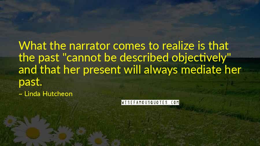 Linda Hutcheon Quotes: What the narrator comes to realize is that the past "cannot be described objectively" and that her present will always mediate her past.