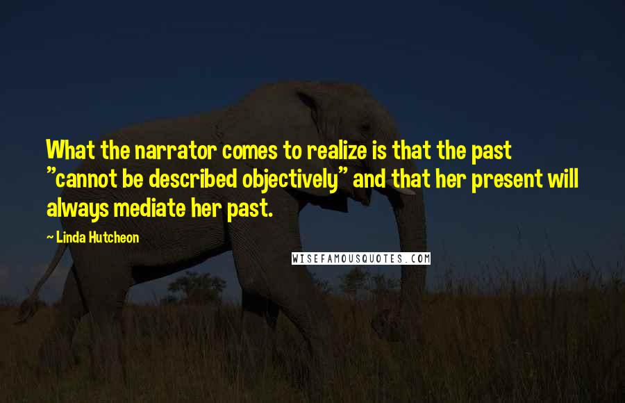Linda Hutcheon Quotes: What the narrator comes to realize is that the past "cannot be described objectively" and that her present will always mediate her past.