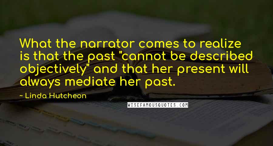 Linda Hutcheon Quotes: What the narrator comes to realize is that the past "cannot be described objectively" and that her present will always mediate her past.
