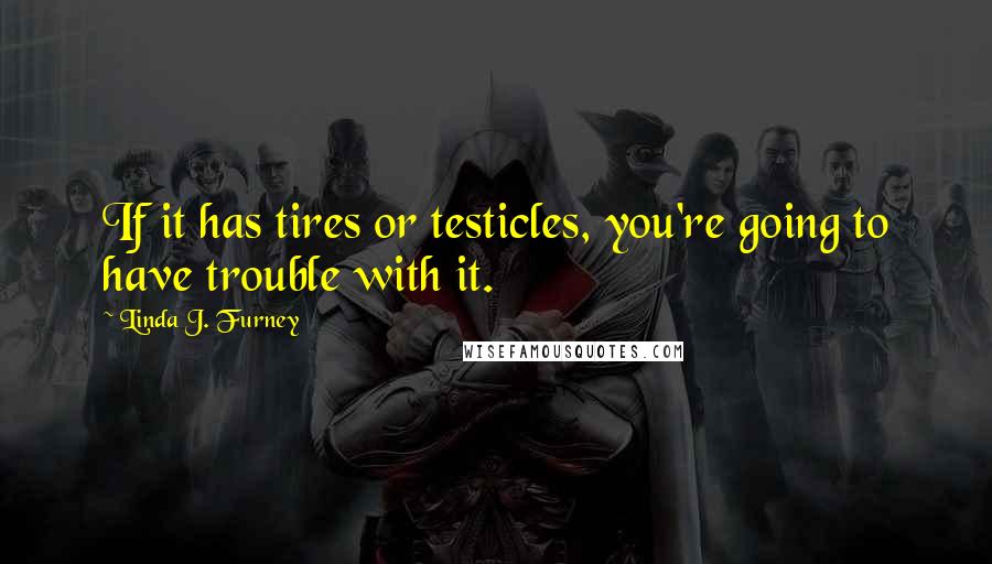 Linda J. Furney Quotes: If it has tires or testicles, you're going to have trouble with it.