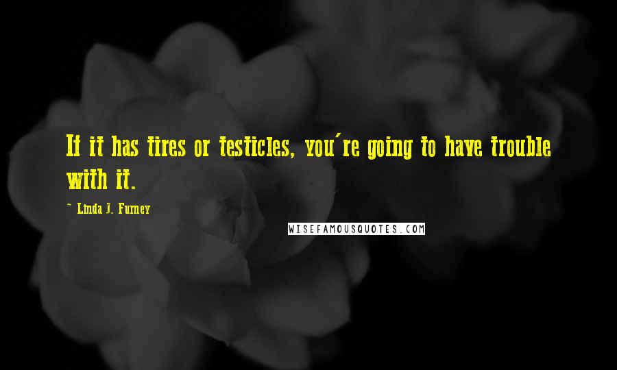 Linda J. Furney Quotes: If it has tires or testicles, you're going to have trouble with it.