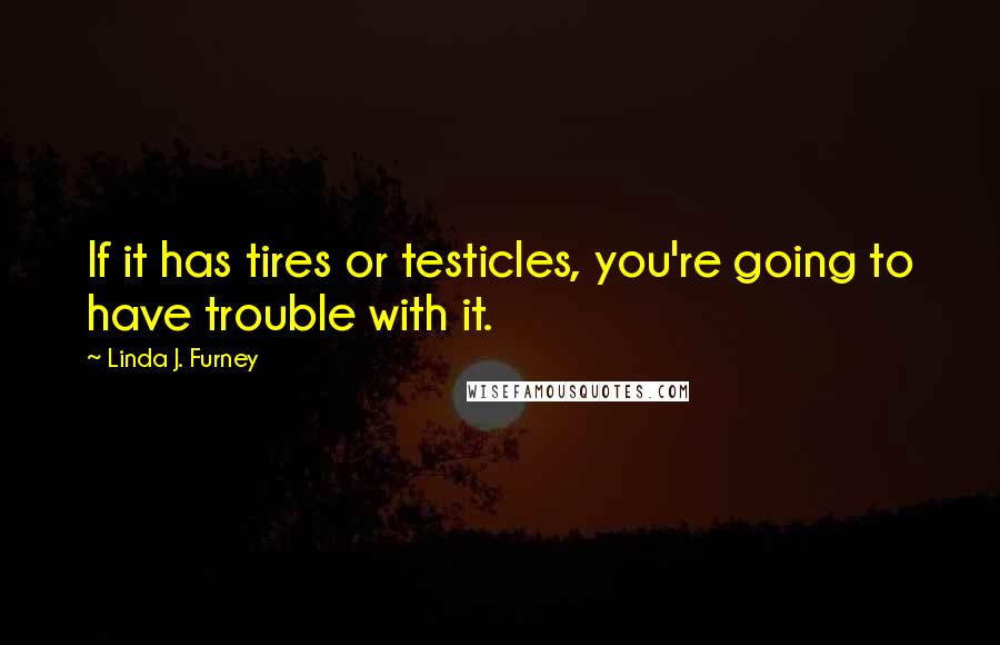 Linda J. Furney Quotes: If it has tires or testicles, you're going to have trouble with it.